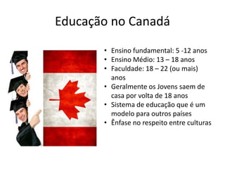 Educação no Canadá
• Ensino fundamental: 5 -12 anos
• Ensino Médio: 13 – 18 anos
• Faculdade: 18 – 22 (ou mais)
anos
• Geralmente os Jovens saem de
casa por volta de 18 anos
• Sistema de educação que é um
modelo para outros países
• Ênfase no respeito entre culturas

 