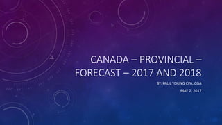 CANADA – PROVINCIAL –
FORECAST – 2017 AND 2018
BY: PAUL YOUNG CPA, CGA
MAY 2, 2017
 