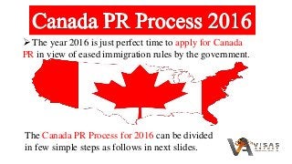  The year 2016 is just perfect time to apply for Canada
PR in view of eased immigration rules by the government.
The Canada PR Process for 2016 can be divided
in few simple steps as follows in next slides.
 