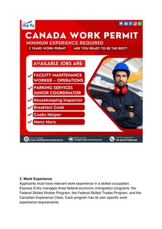 3. Work Experience
Applicants must have relevant work experience in a skilled occupation.
Express Entry manages three federal economic immigration programs: the
Federal Skilled Worker Program, the Federal Skilled Trades Program, and the
Canadian Experience Class. Each program has its own specific work
experience requirements.
 