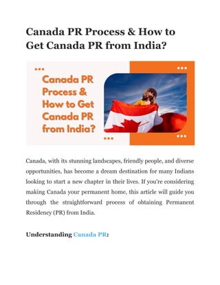 Canada PR Process & How to
Get Canada PR from India?
Canada, with its stunning landscapes, friendly people, and diverse
opportunities, has become a dream destination for many Indians
looking to start a new chapter in their lives. If you're considering
making Canada your permanent home, this article will guide you
through the straightforward process of obtaining Permanent
Residency (PR) from India.
Understanding Canada PR:
 