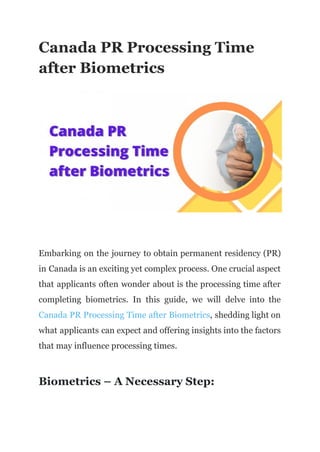 Canada PR Processing Time
after Biometrics
Embarking on the journey to obtain permanent residency (PR)
in Canada is an exciting yet complex process. One crucial aspect
that applicants often wonder about is the processing time after
completing biometrics. In this guide, we will delve into the
Canada PR Processing Time after Biometrics, shedding light on
what applicants can expect and offering insights into the factors
that may influence processing times.
Biometrics – A Necessary Step:
 