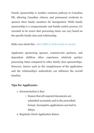 Family sponsorship is another common pathway to Canadian
PR, allowing Canadian citizens and permanent residents to
sponsor their family members for immigration. While family
sponsorship is a compassionate and family-centric process, it's
essential to be aware that processing times can vary based on
the specific family class and relationship.
Make sure check this : after MBA in India study in canada
Applicants sponsoring spouses, common-law partners, and
dependent children often experience relatively quicker
processing times compared to other family class sponsorships.
However, factors such as the completeness of the application
and the relationship's authenticity can influence the overall
timeline.
Tips for Applicants:
1. Documentation is Key:
○ Ensure that all required documents are
submitted accurately and in the prescribed
format. Incomplete applications can lead to
delays.
2. Regularly Check Application Status:
 