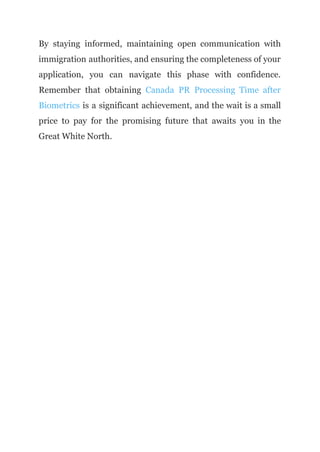 By staying informed, maintaining open communication with
immigration authorities, and ensuring the completeness of your
application, you can navigate this phase with confidence.
Remember that obtaining Canada PR Processing Time after
Biometrics is a significant achievement, and the wait is a small
price to pay for the promising future that awaits you in the
Great White North.
 