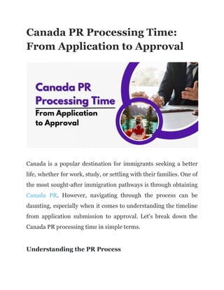 Canada PR Processing Time:
From Application to Approval
Canada is a popular destination for immigrants seeking a better
life, whether for work, study, or settling with their families. One of
the most sought-after immigration pathways is through obtaining
Canada PR. However, navigating through the process can be
daunting, especially when it comes to understanding the timeline
from application submission to approval. Let's break down the
Canada PR processing time in simple terms.
Understanding the PR Process
 