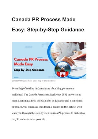Canada PR Process Made
Easy: Step-by-Step Guidance
Canada PR Process Made Easy: Step-by-Step Guidance
Dreaming of settling in Canada and obtaining permanent
residency? The Canada Permanent Residency (PR) process may
seem daunting at first, but with a bit of guidance and a simplified
approach, you can make this dream a reality. In this article, we’ll
walk you through the step-by-step Canada PR process to make it as
easy to understand as possible.
 