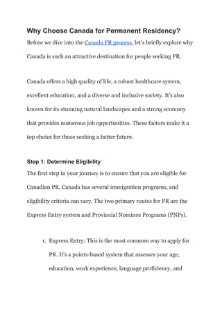 Why Choose Canada for Permanent Residency?
Before we dive into the Canada PR process, let’s briefly explore why
Canada is such an attractive destination for people seeking PR.
Canada offers a high quality of life, a robust healthcare system,
excellent education, and a diverse and inclusive society. It’s also
known for its stunning natural landscapes and a strong economy
that provides numerous job opportunities. These factors make it a
top choice for those seeking a better future.
Step 1: Determine Eligibility
The first step in your journey is to ensure that you are eligible for
Canadian PR. Canada has several immigration programs, and
eligibility criteria can vary. The two primary routes for PR are the
Express Entry system and Provincial Nominee Programs (PNPs).
1. Express Entry: This is the most common way to apply for
PR. It’s a points-based system that assesses your age,
education, work experience, language proficiency, and
 