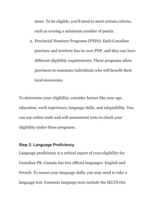 more. To be eligible, you’ll need to meet certain criteria,
such as scoring a minimum number of points.
2. Provincial Nominee Programs (PNPs): Each Canadian
province and territory has its own PNP, and they can have
different eligibility requirements. These programs allow
provinces to nominate individuals who will benefit their
local economies.
To determine your eligibility, consider factors like your age,
education, work experience, language skills, and adaptability. You
can use online tools and self-assessment tests to check your
eligibility under these programs.
Step 2: Language Proficiency
Language proficiency is a critical aspect of your eligibility for
Canadian PR. Canada has two official languages: English and
French. To assess your language skills, you may need to take a
language test. Common language tests include the IELTS (for
 