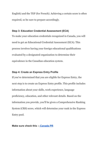 English) and the TEF (for French). Achieving a certain score is often
required, so be sure to prepare accordingly.
Step 3: Education Credential Assessment (ECA)
To make your education credentials recognized in Canada, you will
need to get an Educational Credential Assessment (ECA). This
process involves having your foreign educational qualifications
evaluated by a designated organization to determine their
equivalence in the Canadian education system.
Step 4: Create an Express Entry Profile
If you’ve determined that you are eligible for Express Entry, the
next step is to create an Express Entry profile. This profile includes
information about your skills, work experience, language
proficiency, education, and other relevant details. Based on the
information you provide, you’ll be given a Comprehensive Ranking
System (CRS) score, which will determine your rank in the Express
Entry pool.
Make sure check this :- Canada PR
 