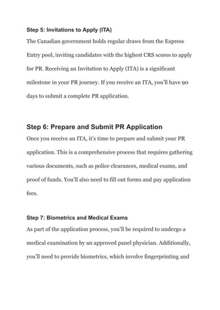 Step 5: Invitations to Apply (ITA)
The Canadian government holds regular draws from the Express
Entry pool, inviting candidates with the highest CRS scores to apply
for PR. Receiving an Invitation to Apply (ITA) is a significant
milestone in your PR journey. If you receive an ITA, you’ll have 90
days to submit a complete PR application.
Step 6: Prepare and Submit PR Application
Once you receive an ITA, it’s time to prepare and submit your PR
application. This is a comprehensive process that requires gathering
various documents, such as police clearances, medical exams, and
proof of funds. You’ll also need to fill out forms and pay application
fees.
Step 7: Biometrics and Medical Exams
As part of the application process, you’ll be required to undergo a
medical examination by an approved panel physician. Additionally,
you’ll need to provide biometrics, which involve fingerprinting and
 