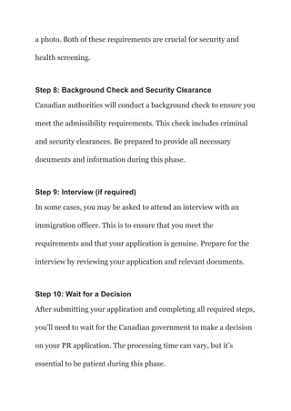 a photo. Both of these requirements are crucial for security and
health screening.
Step 8: Background Check and Security Clearance
Canadian authorities will conduct a background check to ensure you
meet the admissibility requirements. This check includes criminal
and security clearances. Be prepared to provide all necessary
documents and information during this phase.
Step 9: Interview (if required)
In some cases, you may be asked to attend an interview with an
immigration officer. This is to ensure that you meet the
requirements and that your application is genuine. Prepare for the
interview by reviewing your application and relevant documents.
Step 10: Wait for a Decision
After submitting your application and completing all required steps,
you’ll need to wait for the Canadian government to make a decision
on your PR application. The processing time can vary, but it’s
essential to be patient during this phase.
 