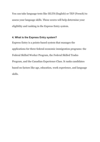 You can take language tests like IELTS (English) or TEF (French) to
assess your language skills. These scores will help determine your
eligibility and ranking in the Express Entry system.
4. What is the Express Entry system?
Express Entry is a points-based system that manages the
applications for three federal economic immigration programs: the
Federal Skilled Worker Program, the Federal Skilled Trades
Program, and the Canadian Experience Class. It ranks candidates
based on factors like age, education, work experience, and language
skills.
 