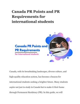 Canada PR Points and PR
Requirements for
international students
Canada, with its breathtaking landscapes, diverse culture, and
high-quality education system, has become a beacon for
international students seeking a brighter future. Many students
aspire not just to study in Canada but to make it their home
through Permanent Residency (PR). In this guide, we will
 