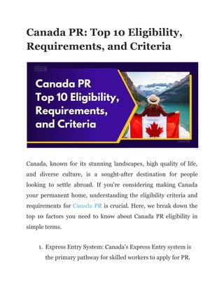 Canada PR: Top 10 Eligibility,
Requirements, and Criteria
Canada, known for its stunning landscapes, high quality of life,
and diverse culture, is a sought-after destination for people
looking to settle abroad. If you're considering making Canada
your permanent home, understanding the eligibility criteria and
requirements for Canada PR is crucial. Here, we break down the
top 10 factors you need to know about Canada PR eligibility in
simple terms.
1. Express Entry System: Canada's Express Entry system is
the primary pathway for skilled workers to apply for PR.
 