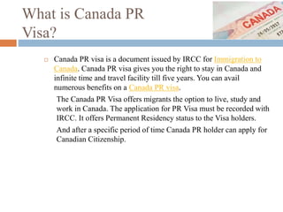 What is Canada PR
Visa?
 Canada PR visa is a document issued by IRCC for Immigration to
Canada. Canada PR visa gives you the right to stay in Canada and
infinite time and travel facility till five years. You can avail
numerous benefits on a Canada PR visa.
The Canada PR Visa offers migrants the option to live, study and
work in Canada. The application for PR Visa must be recorded with
IRCC. It offers Permanent Residency status to the Visa holders.
And after a specific period of time Canada PR holder can apply for
Canadian Citizenship.
 