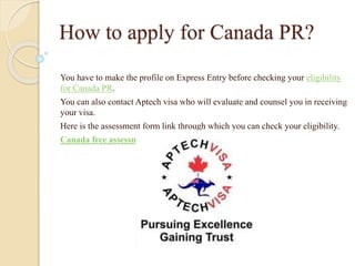 How to apply for Canada PR?
You have to make the profile on Express Entry before checking your eligibility
for Canada PR.
You can also contact Aptech visa who will evaluate and counsel you in receiving
your visa.
Here is the assessment form link through which you can check your eligibility.
Canada free assessment form
 