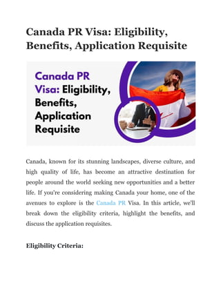 Canada PR Visa: Eligibility,
Benefits, Application Requisite
Canada, known for its stunning landscapes, diverse culture, and
high quality of life, has become an attractive destination for
people around the world seeking new opportunities and a better
life. If you're considering making Canada your home, one of the
avenues to explore is the Canada PR Visa. In this article, we'll
break down the eligibility criteria, highlight the benefits, and
discuss the application requisites.
Eligibility Criteria:
 