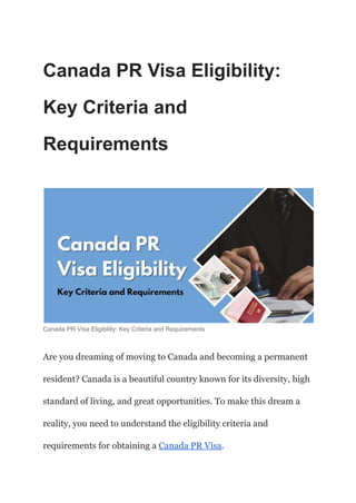 Canada PR Visa Eligibility:
Key Criteria and
Requirements
Canada PR Visa Eligibility: Key Criteria and Requirements
Are you dreaming of moving to Canada and becoming a permanent
resident? Canada is a beautiful country known for its diversity, high
standard of living, and great opportunities. To make this dream a
reality, you need to understand the eligibility criteria and
requirements for obtaining a Canada PR Visa.
 