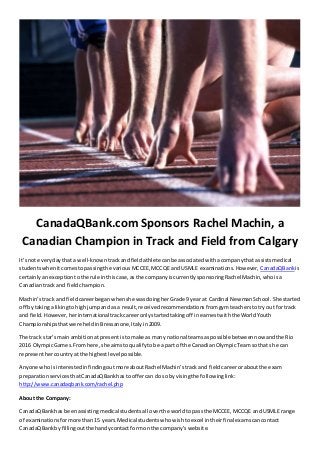CanadaQBank.com Sponsors Rachel Machin, a 
Canadian Champion in Track and Field from Calgary 
It’s not every day that a well-known track and field athlete can be associated with a company that assists medical 
students when it comes to passing the various MCCEE, MCCQE and USMLE examinations. However, CanadaQBank is 
certainly an exception to the rule in this case, as the company is currently sponsoring Rachel Machin, who is a 
Canadian track and field champion. 
Machin’s track and field career began when she was doing her Grade 9 year at Cardinal Newman School . She started 
off by taking a liking to high jump and as a result, received recommendations from gym teachers to try out for track 
and field. However, her international track career only started taking off in earnest with the World Youth 
Championships that were held in Bressanone, Italy in 2009. 
The track star’s main ambition at present is to make as many national teams as possible between now and the Rio 
2016 Olympic Games. From here, she aims to qualify to be a part of the Canadian Olympic Team so that she can 
represent her country at the highest level possible. 
Anyone who is interested in finding out more about Rachel Machin’s track and field career or about the exam 
preparation services that CanadaQBank has to offer can do so by vising the following li nk: 
http://www.canadaqbank.com/rachel.php 
About the Company: 
CanadaQBank has been assisting medical students all over the world to pass the MCCEE, MCCQE and USMLE range 
of examinations for more than 15 years. Medical students who wish to excel in their final exams can contact 
CanadaQBank by filling out the handy contact form on the company’s website. 
 
