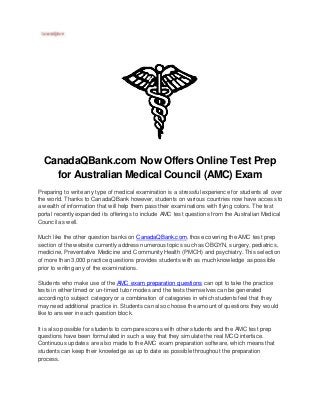 CanadaQBank.com Now Offers Online Test Prep
for Australian Medical Council (AMC) Exam
Preparing to write any type of medical examination is a stressful experience for students all over
the world. Thanks to CanadaQBank however, students on various countries now have access to
a wealth of information that will help them pass their examinations with flying colors. The test
portal recently expanded its offerings to include AMC test questions from the Australian Medical
Council as well.
Much like the other question banks on CanadaQBank.com, those covering the AMC test prep
section of the website currently address numerous topics such as OBGYN, surgery, pediatrics,
medicine, Preventative Medicine and Community Health (PMCH) and psychiatry. This selection
of more than 3,000 practice questions provides students with as much knowledge as possible
prior to writing any of the examinations.
Students who make use of the AMC exam preparation questions can opt to take the practice
tests in either timed or un-timed tutor modes and the tests themselves can be generated
according to subject category or a combination of categories in which students feel that they
may need additional practice in. Students can also choose the amount of questions they would
like to answer in each question block.
It is also possible for students to compare scores with other students and the AMC test prep
questions have been formulated in such a way that they simulate the real MCQ interface.
Continuous updates are also made to the AMC exam preparation software, which means that
students can keep their knowledge as up to date as possible throughout the preparation
process.
 