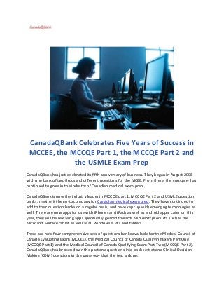 CanadaQBank Celebrates Five Years of Success in
MCCEE, the MCCQE Part 1, the MCCQE Part 2 and
the USMLE Exam Prep
CanadaQBank has just celebrated its fifth anniversary of business. They began in August 2008
with one bank of two thousand different questions for the MCEE. From there, the company has
continued to grow in the industry of Canadian medical exam prep.
CanadaQBank is now the industry leader in MCCQE part 1, MCCQE Part 2 and USMLE question
banks, making it the go-to company for Canadian medical exam prep. They have continued to
add to their question banks on a regular basis, and have kept up with emerging technologies as
well. There are now apps for use with iPhones and iPads as well as android apps. Later on this
year, they will be releasing apps specifically geared towards Microsoft products such as the
Microsoft Surface tablet as well as all Windows 8 PCs and tablets.
There are now four comprehensive sets of questions banks available for the Medical Council of
Canada Evaluating Exam (MCCEE), the Medical Council of Canada Qualifying Exam Part One
(MCCQE Part 1) and the Medical Council of Canada Qualifying Exam Part Two (MCCQE Part 2).
CanadaQBank has broken down the part one questions into both testlet and Clinical Decision
Making (CDM) questions in the same way that the test is done.
 