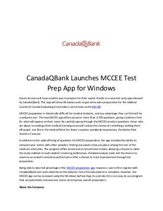 CanadaQBank Launches MCCEE Test
Prep App for Windows
Future doctors will have another way to prepare for their exams thanks to a new test prep app released
by CanadaQBank. This app will allow Windows users to get some extra preparation for the Medical
Council of Canada Evaluating Examination, also known as the MCCEE.
MCCEE preparation is historically difficult for medical students, and any advantage they can find will be
a welcome one. The new MCCEE app offers access to more than 3,700 questions, giving students a feel
for what will appear on their exam. By carefully going through the MCCEE practice questions, those who
are about to undergo their medical licensing exam will reduce the chance of something catching them
off-guard. Just like in the medical field, the fewer surprises somebody experiences, the better their
chance of success.
In addition to the wide offering of questions for MCCEE preparation, the app includes the ability to
compare your scores with other people’s, finding out exactly how you place among the rest of the
medical community. The program offers timed and un-timed tutor modes, allowing a chance to tailor
the study method to each student’s learning preferences. Detailed analysis tools and the chance to
examine an overall cumulative performance offer a chance to track improvement through the
preparation.
Being able to take full advantage of the MCCEE preparation app requires a user to first register with
CanadaQBank.com and subscribe on the website. Once the subscription is complete, however, the
MCCEE app can be accessed using the Windows Surface App. As a whole, this is an easy-to-use program
that can potentially increase test scores and improve overall preparation.
About the Company:

 