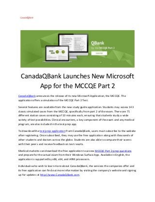 CanadaQBank Launches New Microsoft
App for the MCCQE Part 2
CanadaQBank announces the release of its new Microsoft Application, the MCCQE. The
application offers a simulation of the MCCQE Part 2 Test.
Several features are available from the new study guide application. Students may access 143
classic simulated cases from the MCCQE, specifically from part 2 of the exam. There are 71
different station cases consisting of 10 minutes each, ensuring that students study a wide
variety of test possibilities. Clinical encounters, a key component of the exam and any medical
program, are also included in the test prep app.
To download the test prep application from CanadaQBank, users must subscribe to the website
after registering. Once subscribed, they may use the free application along with thousands of
other students and doctors across the globe. Students are also able to compare their scores
with their peers and receive feedback on test results.
Medical students can download the free application to access MCCQE Part 2 prep questions
and prepare for the actual exam from their Windows Surface App. Available in English, the
application is supported by x86, x64, and ARM processors.
Individuals who wish to learn more about CanadaQBank, the services the companies offer and
its free application can find out more information by visiting the company’s website and signing
up for updates at http://www.CanadaQBank.com.

 