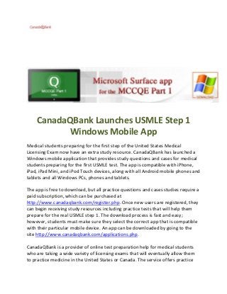 CanadaQBank Launches USMLE Step 1
Windows Mobile App
Medical students preparing for the first step of the United States Medical
Licensing Exam now have an extra study resource. CanadaQBank has launched a
Windows mobile application that provides study questions and cases for medical
students preparing for the first USMLE test. The app is compatible with iPhone,
iPad, iPad Mini, and iPod Touch devices, along with all Android mobile phones and
tablets and all Windows PCs, phones and tablets.
The app is free to download, but all practice questions and cases studies require a
paid subscription, which can be purchased at
http://www.canadaqbank.com/register.php. Once new users are registered, they
can begin receiving study resources including practice tests that will help them
prepare for the real USMLE step 1. The download process is fast and easy;
however, students must make sure they select the correct app that is compatible
with their particular mobile device. An app can be downloaded by going to the
site http://www.canadaqbank.com/applications.php.
CanadaQBank is a provider of online test preparation help for medical students
who are taking a wide variety of licensing exams that will eventually allow them
to practice medicine in the United States or Canada. The service offers practice
 