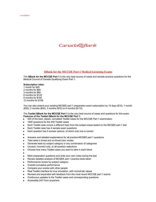 QBank for the MCCQE Part 1 Medical Licensing Exams
The QBank for the MCCQE Part 1 is the very best source of cases and sample practice questions for the
Medical Council of Canada Qualifying Exam Part 1.

Subscription rates:
1 month for $45
2 months for $65
3 months for $85
6 months for $125
9 months for $165
12 months for $195

You can also extend your existing MCQEE part 1 preparation exam subscription by 15 days ($15), 1 month
($30), 2 months ($50), 3 months ($70) or 6 months ($110).

The Testlet QBank for the MCCQE Part 1 is the very best source of cases and questions for this exam.
Features of the Testlet QBank for the MCCQE Part 1:
● 400 of the best, classic, simulated Testlet cases for the MCCQE Part 1 examination
● 1600 questions for the 400 Testlet cases
● Each Testlet case covers a different topic from the subject areas tested on the MCQEE part 1 test
● Each Testlet case has 4 sample exam questions
● Each question has 5 answer options, of which only one is correct
●
● Answers and detailed explanations for all practice MCQEE part 1 questions
● Take tests in timed and un-timed tutor modes
● Generate tests by subject category or any combination of categories
● Unused, incorrect only, or all question selections
● Choose how many Testlet cases you want to take in each block
●
● Mark preparation questions and write your own notes during the test
● Review detailed analysis of MCQEE part 1 practice tests taken
● Performance review by subject category
● Overall cumulative performance
● Compare your scores with other people
● Real Testlet interface for true simulation, with normal lab values
● Revised and expanded with feedback from the most recent MCCQE part 1 exams
● Continuous updates to the Testlet cases and corresponding questions
● Accessible 24/7 from anywhere
 