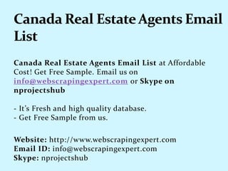 Canada Real Estate Agents Email List at Affordable
Cost! Get Free Sample. Email us on
info@webscrapingexpert.com or Skype on
nprojectshub
- It’s Fresh and high quality database.
- Get Free Sample from us.
Website: http://www.webscrapingexpert.com
Email ID: info@webscrapingexpert.com
Skype: nprojectshub
 