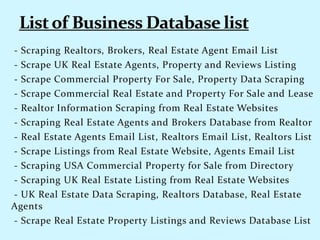 - Scraping Realtors, Brokers, Real Estate Agent Email List
- Scrape UK Real Estate Agents, Property and Reviews Listing
- Scrape Commercial Property For Sale, Property Data Scraping
- Scrape Commercial Real Estate and Property For Sale and Lease
- Realtor Information Scraping from Real Estate Websites
- Scraping Real Estate Agents and Brokers Database from Realtor
- Real Estate Agents Email List, Realtors Email List, Realtors List
- Scrape Listings from Real Estate Website, Agents Email List
- Scraping USA Commercial Property for Sale from Directory
- Scraping UK Real Estate Listing from Real Estate Websites
- UK Real Estate Data Scraping, Realtors Database, Real Estate
Agents
- Scrape Real Estate Property Listings and Reviews Database List
 