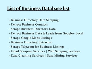 - Business Directory Data Scraping
- Extract Business Contacts
- Scrape Business Directory Data
- Extract Business Data & Leads from Google+ Local
- Scrape Google Maps Listings
- Business Directory Extractor
- Scrape Yelp.com for Business Listings
- Email Scraping Services | Web Scraping Services
- Data Cleaning Services | Data Mining Services
 
