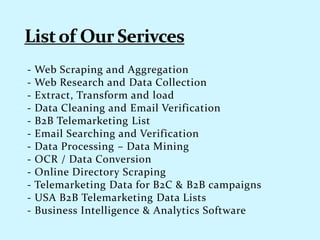 - Web Scraping and Aggregation
- Web Research and Data Collection
- Extract, Transform and load
- Data Cleaning and Email Verification
- B2B Telemarketing List
- Email Searching and Verification
- Data Processing – Data Mining
- OCR / Data Conversion
- Online Directory Scraping
- Telemarketing Data for B2C & B2B campaigns
- USA B2B Telemarketing Data Lists
- Business Intelligence & Analytics Software
 