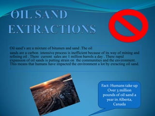 OIL SAND EXTRACTIONSOil sand’s are a mixture of bitumen and sand .The oil sands are a carbon  intensive process is inefficient because of its way of mining and refining oil . There  current  sales are 1 million barrels a day . There rapid expansion of oil sands is putting strain on  the communities and the environment. This means that humans have impacted the environment a lot by exractingoil sand. . Fact: Humans take upOver 3 million pounds of oil sand a year in Alberta, Canada