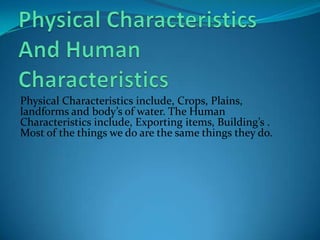 Physical Characteristics And Human CharacteristicsPhysical Characteristicsinclude, Crops, Plains, landforms and body’s of water. The Human Characteristics include, Exporting items, Building’s . Most of the things we do are the same things they do.