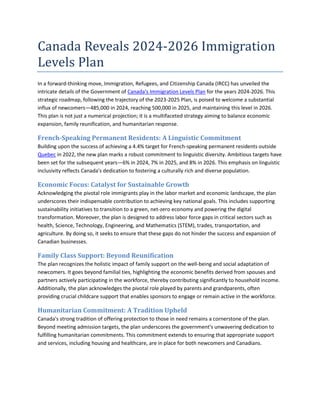 Canada Reveals 2024-2026 Immigration
Levels Plan
In a forward-thinking move, Immigration, Refugees, and Citizenship Canada (IRCC) has unveiled the
intricate details of the Government of Canada's Immigration Levels Plan for the years 2024-2026. This
strategic roadmap, following the trajectory of the 2023-2025 Plan, is poised to welcome a substantial
influx of newcomers—485,000 in 2024, reaching 500,000 in 2025, and maintaining this level in 2026.
This plan is not just a numerical projection; it is a multifaceted strategy aiming to balance economic
expansion, family reunification, and humanitarian response.
French-Speaking Permanent Residents: A Linguistic Commitment
Building upon the success of achieving a 4.4% target for French-speaking permanent residents outside
Quebec in 2022, the new plan marks a robust commitment to linguistic diversity. Ambitious targets have
been set for the subsequent years—6% in 2024, 7% in 2025, and 8% in 2026. This emphasis on linguistic
inclusivity reflects Canada's dedication to fostering a culturally rich and diverse population.
Economic Focus: Catalyst for Sustainable Growth
Acknowledging the pivotal role immigrants play in the labor market and economic landscape, the plan
underscores their indispensable contribution to achieving key national goals. This includes supporting
sustainability initiatives to transition to a green, net-zero economy and powering the digital
transformation. Moreover, the plan is designed to address labor force gaps in critical sectors such as
health, Science, Technology, Engineering, and Mathematics (STEM), trades, transportation, and
agriculture. By doing so, it seeks to ensure that these gaps do not hinder the success and expansion of
Canadian businesses.
Family Class Support: Beyond Reunification
The plan recognizes the holistic impact of family support on the well-being and social adaptation of
newcomers. It goes beyond familial ties, highlighting the economic benefits derived from spouses and
partners actively participating in the workforce, thereby contributing significantly to household income.
Additionally, the plan acknowledges the pivotal role played by parents and grandparents, often
providing crucial childcare support that enables sponsors to engage or remain active in the workforce.
Humanitarian Commitment: A Tradition Upheld
Canada's strong tradition of offering protection to those in need remains a cornerstone of the plan.
Beyond meeting admission targets, the plan underscores the government's unwavering dedication to
fulfilling humanitarian commitments. This commitment extends to ensuring that appropriate support
and services, including housing and healthcare, are in place for both newcomers and Canadians.
 