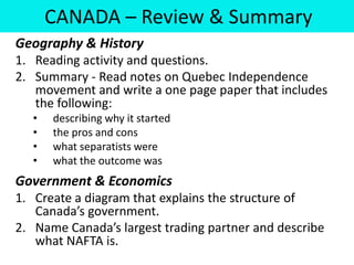 CANADA – Review & Summary
Geography & History
1. Reading activity and questions.
2. Summary - Read notes on Quebec Independence
   movement and write a one page paper that includes
   the following:
   •   describing why it started
   •   the pros and cons
   •   what separatists were
   •   what the outcome was
Government & Economics
1. Create a diagram that explains the structure of
   Canada’s government.
2. Name Canada’s largest trading partner and describe
   what NAFTA is.
 