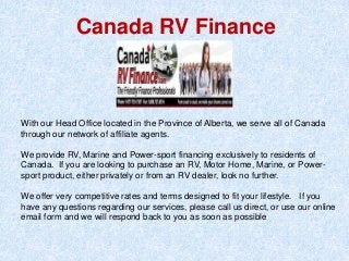 Canada RV Finance
With our Head Office located in the Province of Alberta, we serve all of Canada
through our network of affiliate agents.
We provide RV, Marine and Power-sport financing exclusively to residents of
Canada. If you are looking to purchase an RV, Motor Home, Marine, or Power-
sport product, either privately or from an RV dealer, look no further.
We offer very competitive rates and terms designed to fit your lifestyle. If you
have any questions regarding our services, please call us direct, or use our online
email form and we will respond back to you as soon as possible
 