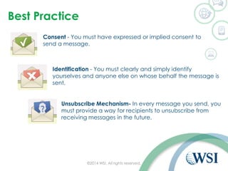 Best Practice
©2014 WSI. All rights reserved.
Consent - You must have expressed or implied consent to
send a message.
Identification - You must clearly and simply identify
yourselves and anyone else on whose behalf the message is
sent.
Unsubscribe Mechanism- In every message you send, you
must provide a way for recipients to unsubscribe from
receiving messages in the future.
 