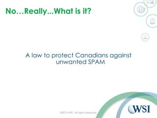 No…Really...What is it?
A law to protect Canadians against
unwanted SPAM
©2014 WSI. All rights reserved.
 