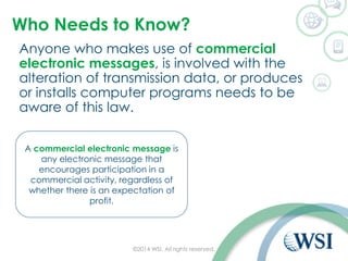 Who Needs to Know?
Anyone who makes use of commercial
electronic messages, is involved with the
alteration of transmission data, or produces
or installs computer programs needs to be
aware of this law.
©2014 WSI. All rights reserved.
A commercial electronic message is
any electronic message that
encourages participation in a
commercial activity, regardless of
whether there is an expectation of
profit.
 