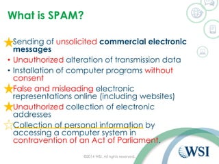 What is SPAM?
• Sending of unsolicited commercial electronic
messages
• Unauthorized alteration of transmission data
• Installation of computer programs without
consent
• False and misleading electronic
representations online (including websites)
• Unauthorized collection of electronic
addresses
• Collection of personal information by
accessing a computer system in
contravention of an Act of Parliament.
©2014 WSI. All rights reserved.
 