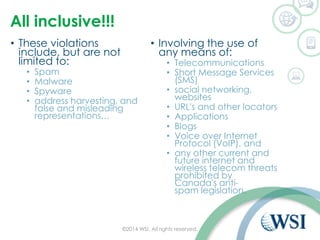 All inclusive!!!
• These violations
include, but are not
limited to:
• Spam
• Malware
• Spyware
• address harvesting, and
false and misleading
representations…
• Involving the use of
any means of:
• Telecommunications
• Short Message Services
(SMS)
• social networking,
websites
• URL's and other locators
• Applications
• Blogs
• Voice over Internet
Protocol (VoIP), and
• any other current and
future internet and
wireless telecom threats
prohibited by
Canada's anti-
spam legislation.
©2014 WSI. All rights reserved.
 