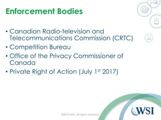 Enforcement Bodies
• Canadian Radio-television and
Telecommunications Commission (CRTC)
• Competition Bureau
• Office of the Privacy Commissioner of
Canada
• Private Right of Action (July 1st 2017)
©2014 WSI. All rights reserved.
 