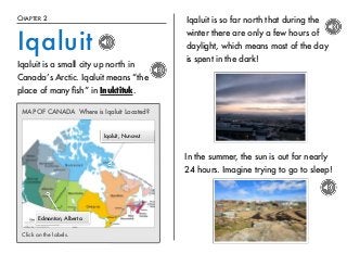 CHAPTER 2 
Iqaluit 
Iqaluit is a small city up north in 
Canada’s Arctic. Iqaluit means “the 
place of many fish” in Inuktituk. 
MAP OF CANADA Where is Iqaluit Located? 
Edmonton, Alberta 
Iqaluit, Nunavut 
Click on the labels. 
Iqaluit is so far north that during the 
winter there are only a few hours of 
daylight, which means most of the day 
is spent in the dark! 
In the summer, the sun is out for nearly 
24 hours. Imagine trying to go to sleep! 
 