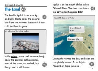 SECTION 2- THE LAND 
The Land 
11 
The land in Iqaluit is very rocky 
and hilly. Plants cover the ground, 
but there are no trees because it is too 
cold for them to grow. 
A Helicopter Tour Over Iqaluit 
In the winter, snow and ice completely 
cover the ground. In the summer, 
most of the snow has melted, but 
the ground is still frozen. 
Iqaluit is at the mouth of the Sylvia 
Grinnell River. The river runs into a 
big bay called Koojesse Inlet. 
IQALUIT: Bodies of Water 
Sylvia Grinnell 
River 
Koojesse Inlet 
During the winter, the bay and river are 
completely frozen. From July to 
November, there is no ice. 
 
