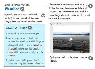 SECTION 3- IQALUIT WEATHER 
Weather 
12 
Iqaluit has a very long and cold 
winter that lasts from October until 
May. Often in winter it can be windy. 
The summers in Iqaluit are very short, 
lasting for only two months, July and 
August. The temperature rises and the 
snow begins to melt. However, it can still 
snow in the summer! 
CLASS ACTIVITY 
How much snow does Iqaluit get? 
1. As a class, make a chart and 
record the yearly snowfall for your 
city and Iqaluit. Use the Weather 
Network to find out the yearly 
snowfall in your community and in 
Iqaluit. 
2. What patterns do you notice? 
How are they the same? Different? 
Iqaluit in the Summer 
Spring and fall are short and cool in 
Iqaluit. 
 