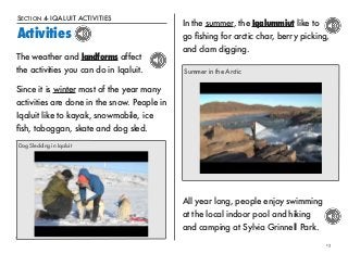 SECTION 4- IQALUIT ACTIVITIES 
Activities 
13 
The weather and landforms affect 
the activities you can do in Iqaluit. 
Since it is winter most of the year many 
activities are done in the snow. People in 
Iqaluit like to kayak, snowmobile, ice 
fish, toboggan, skate and dog sled. 
Dog Sledding in Iqaluit 
In the summer, the Iqalummiut like to 
go fishing for arctic char, berry picking, 
and clam digging. 
Summer in the Arctic 
All year long, people enjoy swimming 
at the local indoor pool and hiking 
and camping at Sylvia Grinnell Park. 
 
