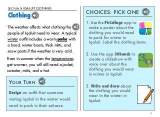 SECTION 5- IQALUIT CLOTHING 
Clothing 
14 
The weather affects what clothing the 
people of Iqaluit need to wear. A typical 
winter outfit includes a warm parka with 
a hood, winter boots, thick mitts, and 
snow pants if the weather is very cold. 
CHOICES: PICK ONE 
1. Use the PicCollage app to 
make a poster about the 
clothing you would need 
to pack for winter in 
Iqaluit. Label the clothing items. 
2. Use the app 30hands to 
create a slideshow with 
voice over about the 
clothing you would wear 
in winter in Iqaluit. 
3. Write and draw about 
the clothing you would 
wear in the winter in 
Iqaluit. 
Even in summer when the temperatures 
get warmer, you will still need a jacket, 
sweater, mitts, and a hat. 
YOUR TURN 
Design an outfit that someone 
visiting Iqaluit in the winter would 
need to pack in their suitcase. 
 