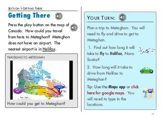 SECTION 1-GETTING THERE 
Getting There 
16 
Press the play button on the map of 
Canada. How could you travel 
from here to Meteghan? Meteghan 
does not have an airport. The 
nearest airport is in Halifax. 
YOUR TURN: 
Plan a trip to Meteghan. You will 
need to fly and drive to get to 
Meteghan. 
1. Find out how long it will 
take to fly to Halifax, Nova 
Scotia? 
2. How long will it take to 
drive from Halifax to 
Meteghan? 
Tip: Use the Maps app or click 
here for google maps. You 
will need to type in the 
TRAVELING TO METEGHAN 
How could you get to Meteghan? locations. 
 